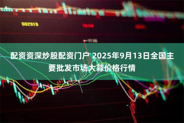 配资资深炒股配资门户 2025年9月13日全国主要批发市场大蒜价格行情