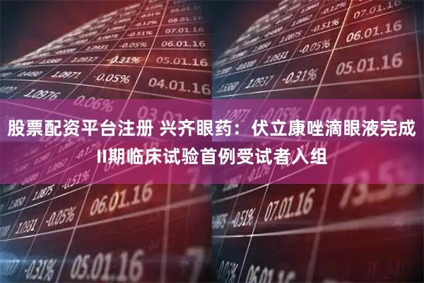 股票配资平台注册 兴齐眼药:伏立康唑滴眼液完成II期临床试验首例受试者入组