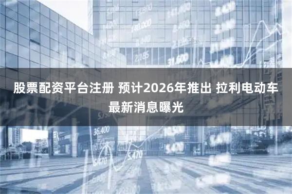 股票配资平台注册 预计2026年推出 拉利电动车最新消息曝光