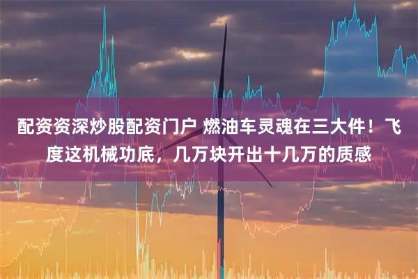 配资资深炒股配资门户 燃油车灵魂在三大件!飞度这机械功底,几万块开出十几万的质感