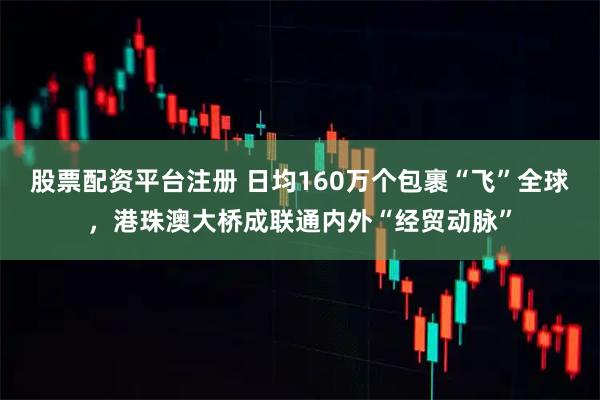 股票配资平台注册 日均160万个包裹“飞”全球,港珠澳大桥成联通内外“经贸动脉”