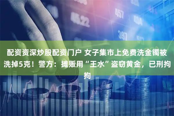 配资资深炒股配资门户 女子集市上免费洗金镯被洗掉5克!警方:摊贩用“王水”盗窃黄金,已刑拘