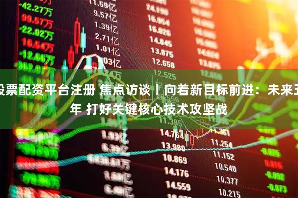 股票配资平台注册 焦点访谈丨向着新目标前进:未来五年 打好关键核心技术攻坚战