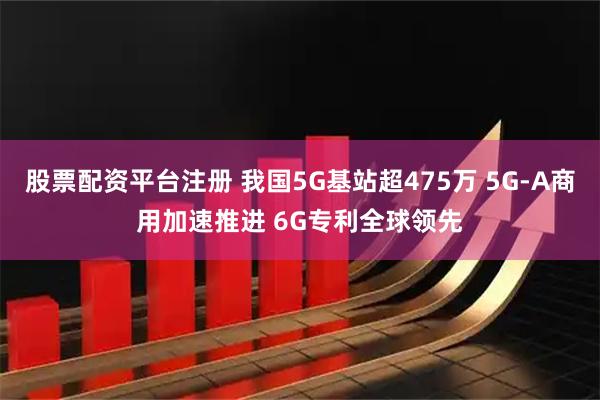 股票配资平台注册 我国5G基站超475万 5G-A商用加速推进 6G专利全球领先