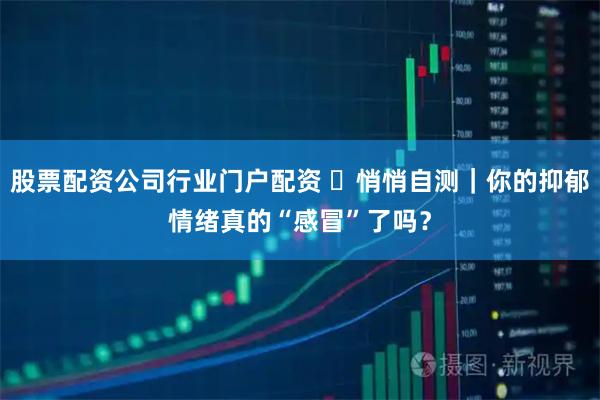 股票配资公司行业门户配资 ️悄悄自测｜你的抑郁情绪真的“感冒”了吗？