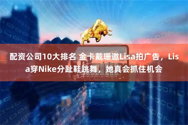 配资公司10大排名 金卡戴珊邀Lisa拍广告，Lisa穿Nike分趾鞋跳舞，她真会抓住机会