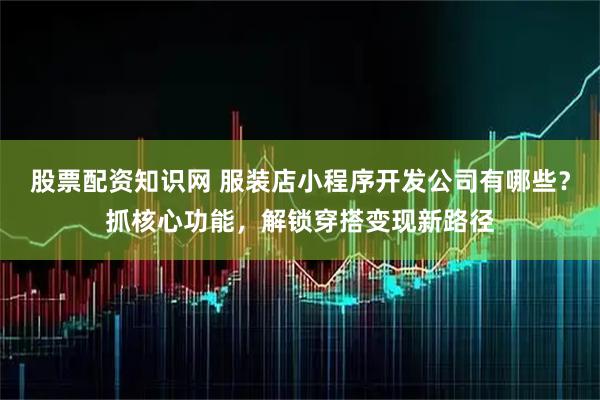 股票配资知识网 服装店小程序开发公司有哪些？抓核心功能，解锁穿搭变现新路径