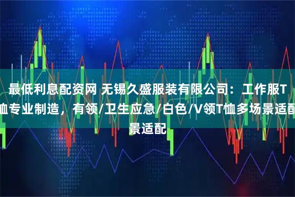 最低利息配资网 无锡久盛服装有限公司：工作服T恤专业制造，有领/卫生应急/白色/V领T恤多场景适配