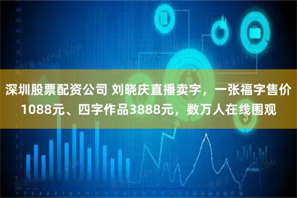 深圳股票配资公司 刘晓庆直播卖字，一张福字售价1088元、四字作品3888元，数万人在线围观