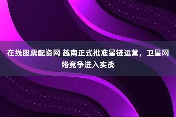 在线股票配资网 越南正式批准星链运营，卫星网络竞争进入实战