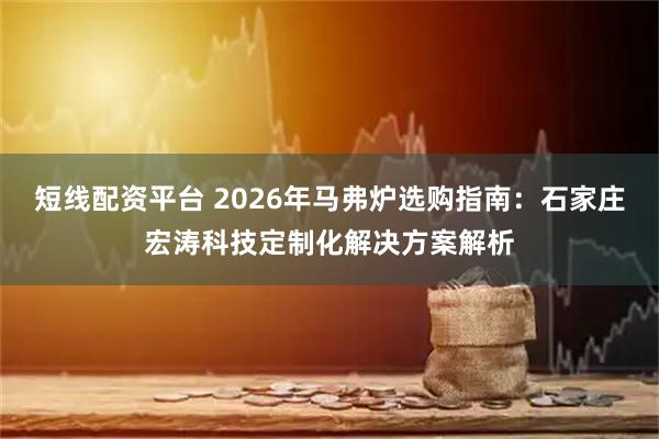 短线配资平台 2026年马弗炉选购指南：石家庄宏涛科技定制化解决方案解析