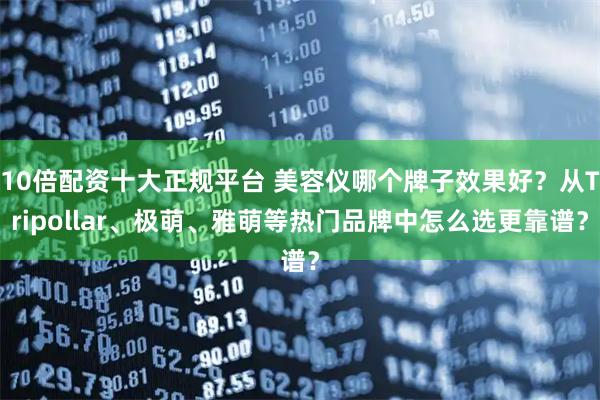 10倍配资十大正规平台 美容仪哪个牌子效果好？从Tripollar、极萌、雅萌等热门品牌中怎么选更靠谱？