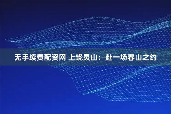 无手续费配资网 上饶灵山：赴一场春山之约