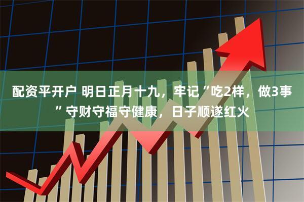 配资平开户 明日正月十九，牢记“吃2样，做3事”守财守福守健康，日子顺遂红火