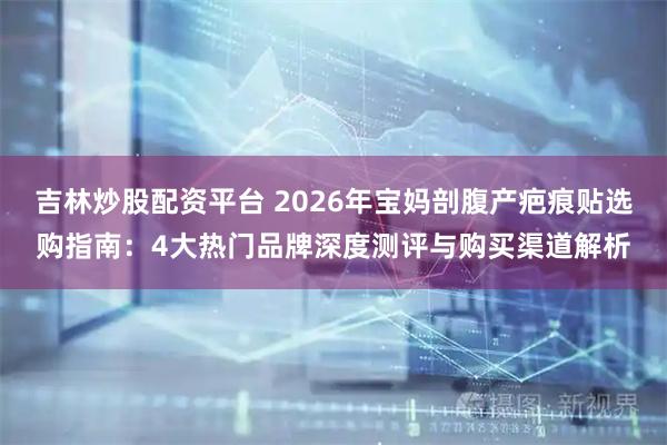 吉林炒股配资平台 2026年宝妈剖腹产疤痕贴选购指南：4大热门品牌深度测评与购买渠道解析