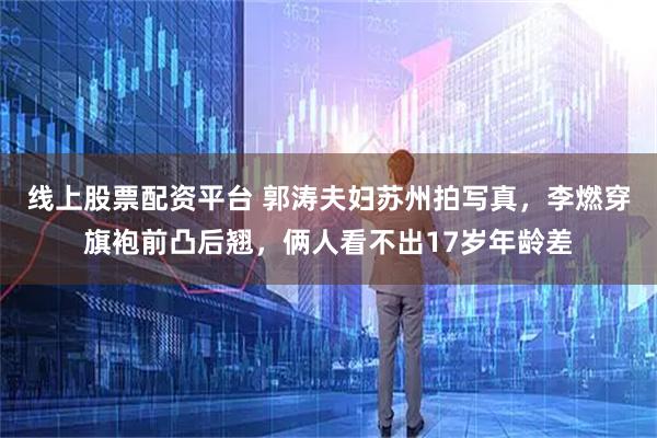 线上股票配资平台 郭涛夫妇苏州拍写真,李燃穿旗袍前凸后翘,俩人看不出17岁年龄差
