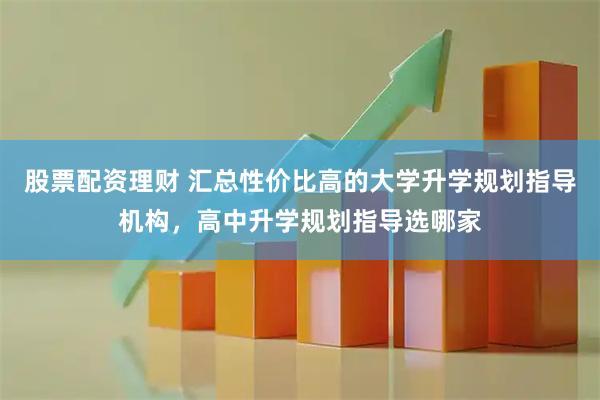 股票配资理财 汇总性价比高的大学升学规划指导机构，高中升学规划指导选哪家