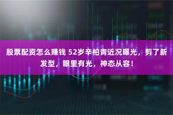 股票配资怎么赚钱 52岁辛柏青近况曝光,剪了新发型,眼里有光,神态从容!
