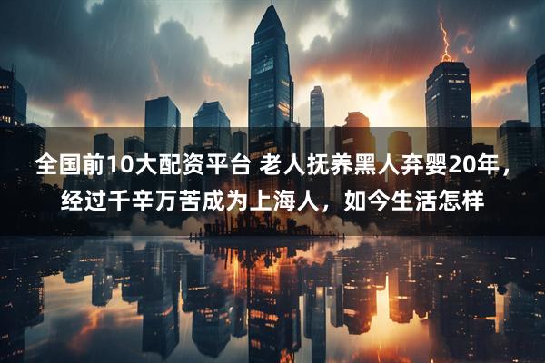 全国前10大配资平台 老人抚养黑人弃婴20年，经过千辛万苦成为上海人，如今生活怎样