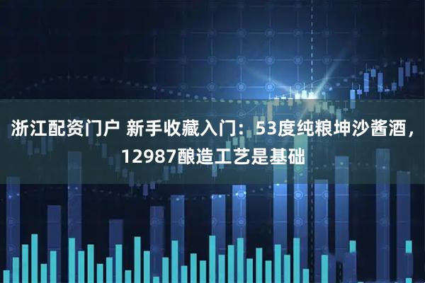 浙江配资门户 新手收藏入门：53度纯粮坤沙酱酒，12987酿造工艺是基础