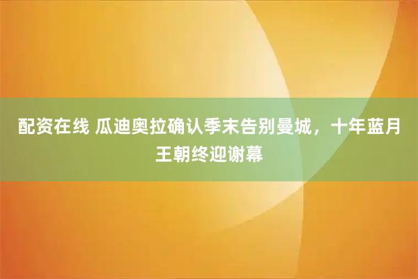 配资在线 瓜迪奥拉确认季末告别曼城，十年蓝月王朝终迎谢幕