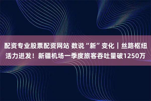 配资专业股票配资网站 数说“新”变化｜丝路枢纽活力迸发！新疆机场一季度旅客吞吐量破1250万