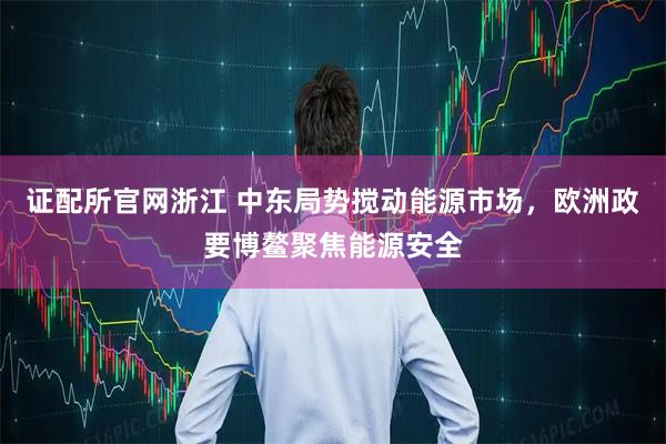 证配所官网浙江 中东局势搅动能源市场,欧洲政要博鳌聚焦能源安全