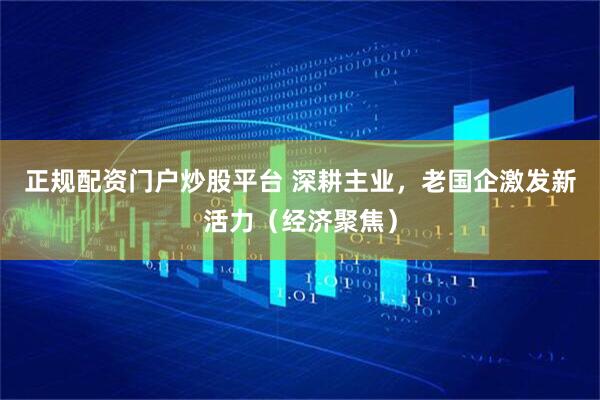 正规配资门户炒股平台 深耕主业，老国企激发新活力（经济聚焦）