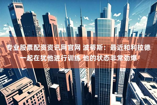 专业股票配资资讯网官网 波蒂斯：最近和利拉德一起在犹他进行训练 他的状态非常劲爆