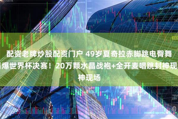 配资老牌炒股配资门户 49岁夏奇拉赤脚跳电臀舞引爆世界杯决赛！20万颗水晶战袍+全开麦唱跳封神现场