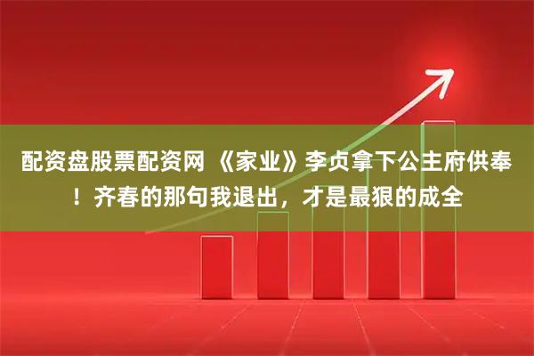 配资盘股票配资网 《家业》李贞拿下公主府供奉！齐春的那句我退出，才是最狠的成全